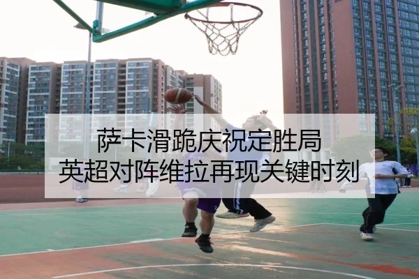 萨卡滑跪庆祝定胜局 英超对阵维拉再现关键时刻