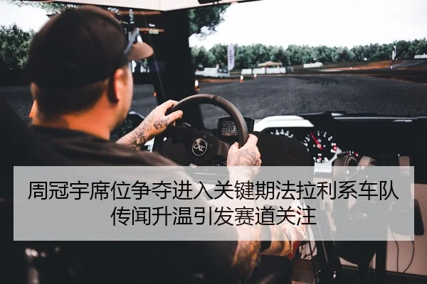 周冠宇席位争夺进入关键期法拉利系车队传闻升温引发赛道关注